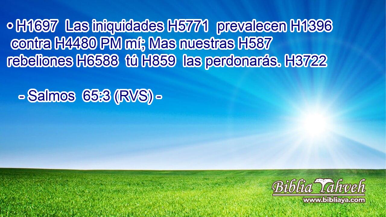 • H1697  Las iniquidades H5771  prevalecen H1396  contra H4480 PM mí; Mas nuestras H587  rebeliones H6588  tú H859  las perdonarás. H3722  