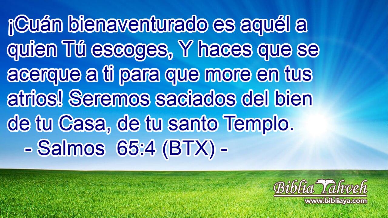 ¡Cuán bienaventurado es aquél a quien Tú escoges, Y haces que se acerque a ti para que more en tus atrios! Seremos saciados del bien de tu Casa, de tu santo Templo.