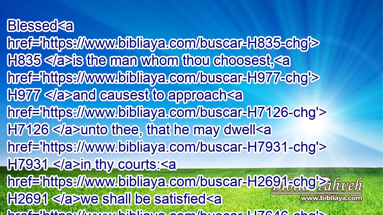 Blessed H835 is the man whom thou choosest, H977 and causest to approach H7126 unto thee, that he may dwell H7931 in thy courts: H2691 we shall be satisfied H7646 with the goodness H2898 of thy house, H1004 even of thy holy H6918 temple.H1964