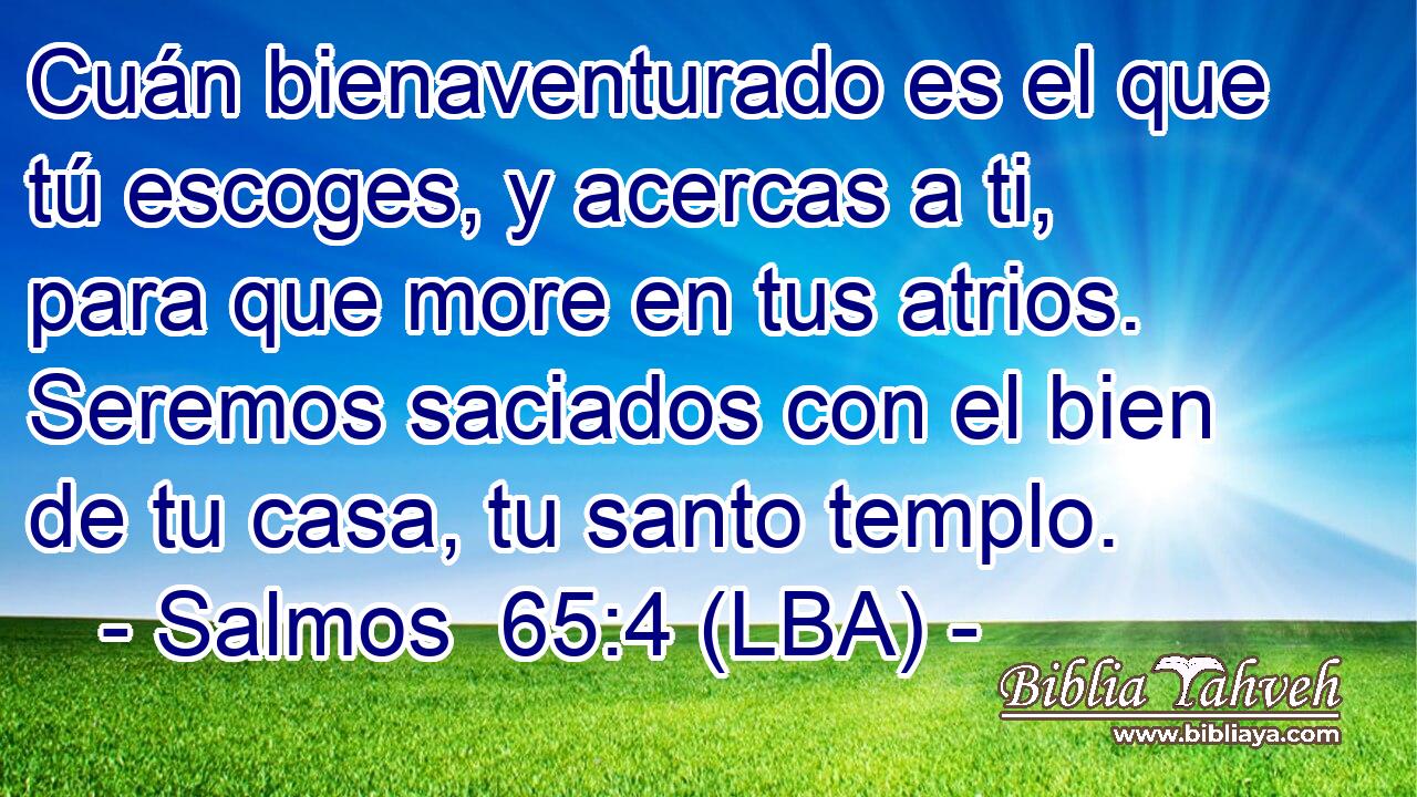 Cuán bienaventurado es el que tú escoges, y acercas a ti, para que more en tus atrios. Seremos saciados con el bien de tu casa, tu santo templo.