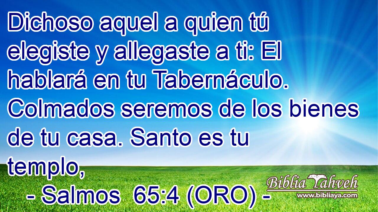  Dichoso aquel a quien tú elegiste y allegaste a ti: El hablará en tu Tabernáculo. Colmados seremos de los bienes de tu casa. Santo es tu templo, 
