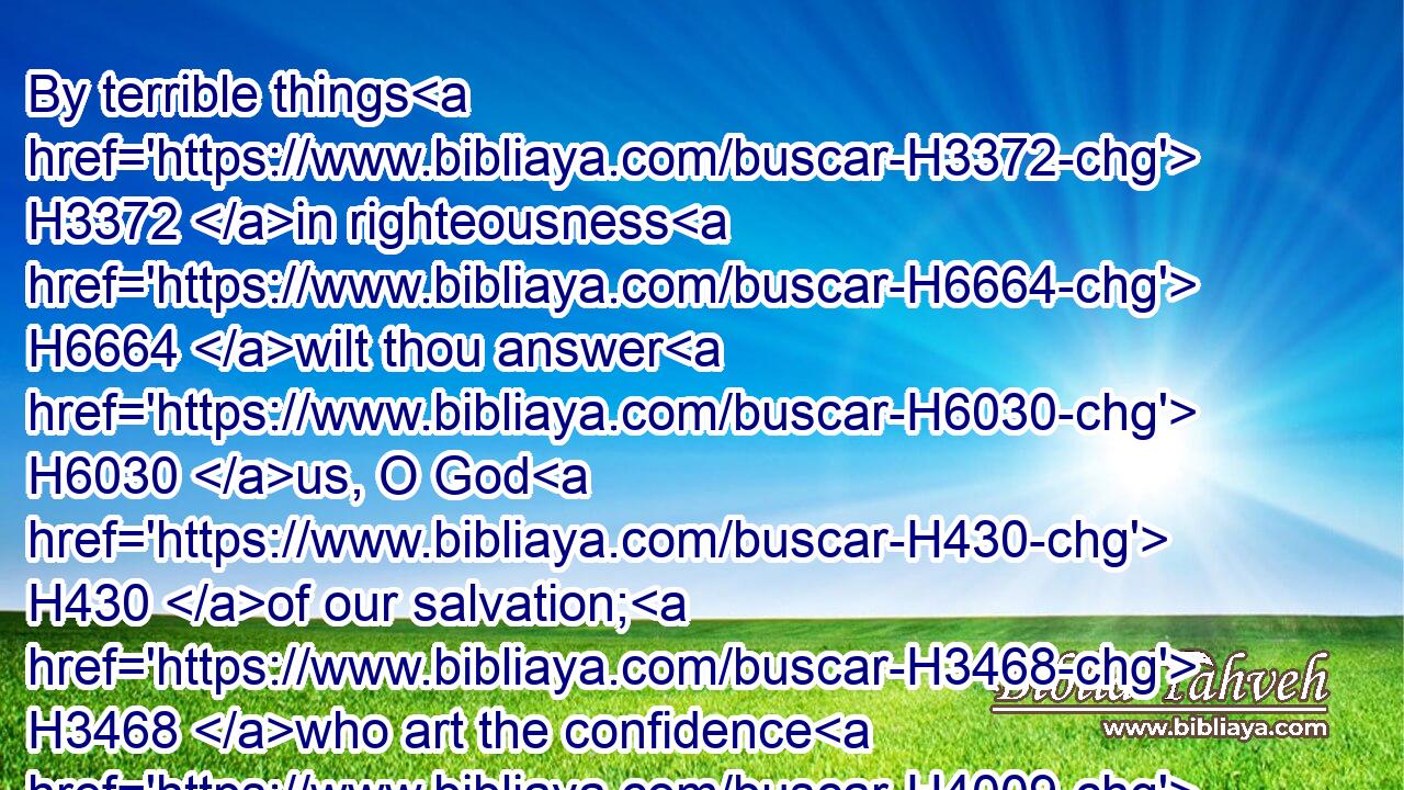 By terrible things H3372 in righteousness H6664 wilt thou answer H6030 us, O God H430 of our salvation; H3468 who art the confidence H4009 of all H3605 the ends H7099 of the earth, H776 and of them that are afar off H7350 upon the sea:H3220