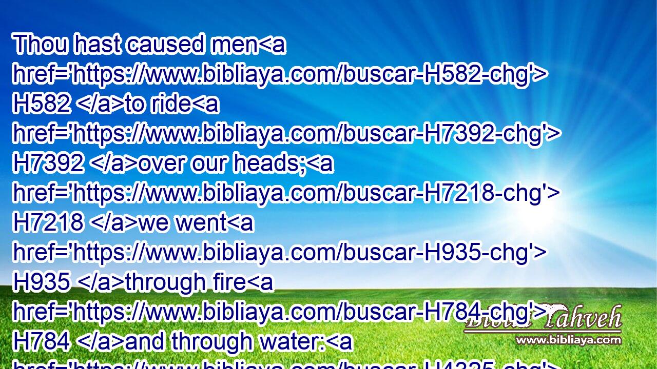 Thou hast caused men H582 to ride H7392 over our heads; H7218 we went H935 through fire H784 and through water: H4325 but thou broughtest us out H3318 into a wealthy H7310 place.