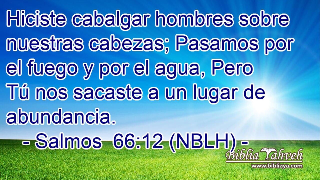  Hiciste cabalgar hombres sobre nuestras cabezas; Pasamos por el fuego y por el agua, Pero Tú nos sacaste a un lugar de abundancia. 