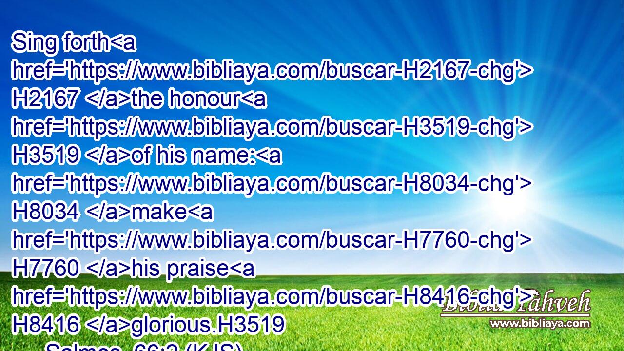 Sing forth H2167 the honour H3519 of his name: H8034 make H7760 his praise H8416 glorious.H3519