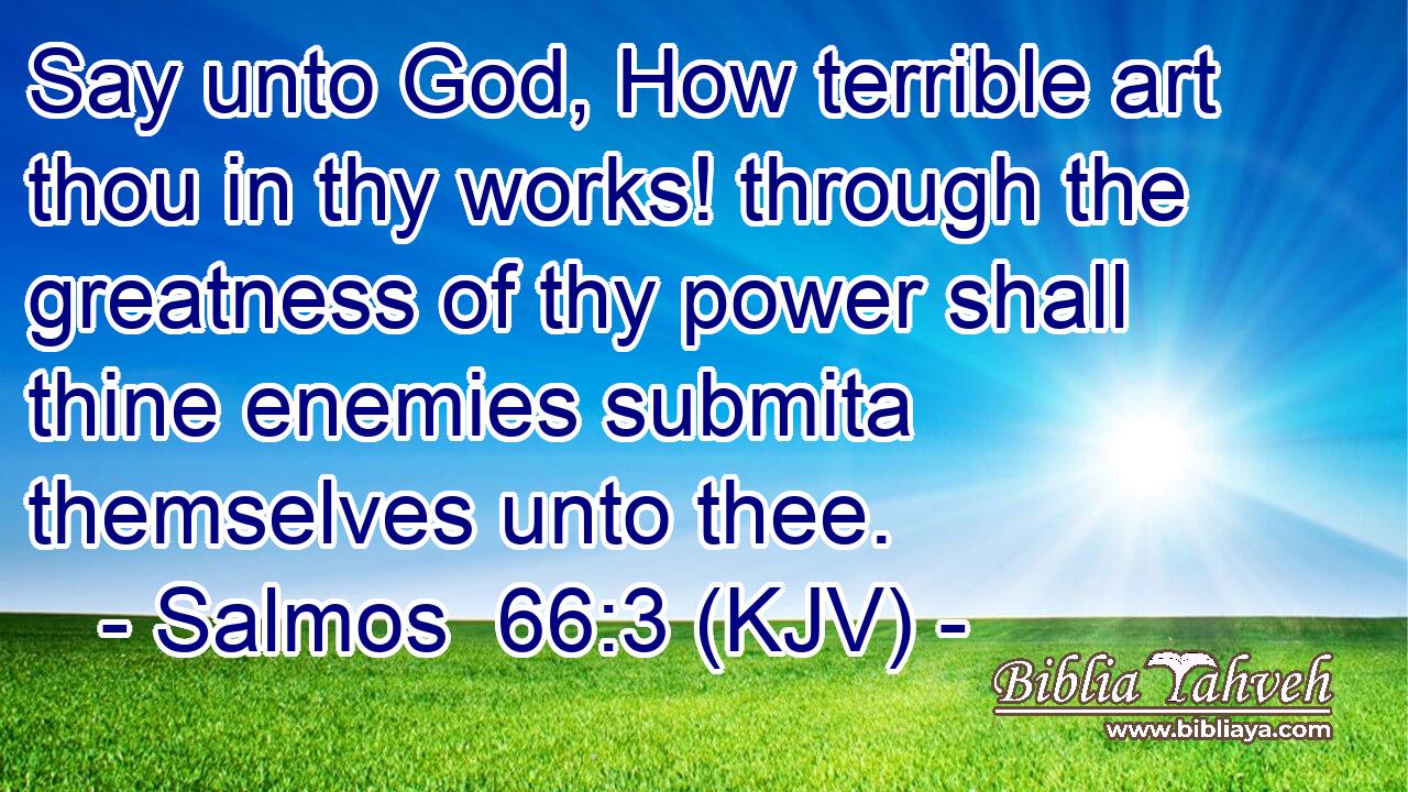 Say unto God, How terrible art thou in thy works! through the greatness of thy power shall thine enemies submita themselves unto thee.