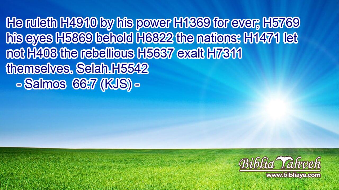 He ruleth H4910 by his power H1369 for ever; H5769 his eyes H5869 behold H6822 the nations: H1471 let not H408 the rebellious H5637 exalt H7311 themselves. Selah.H5542