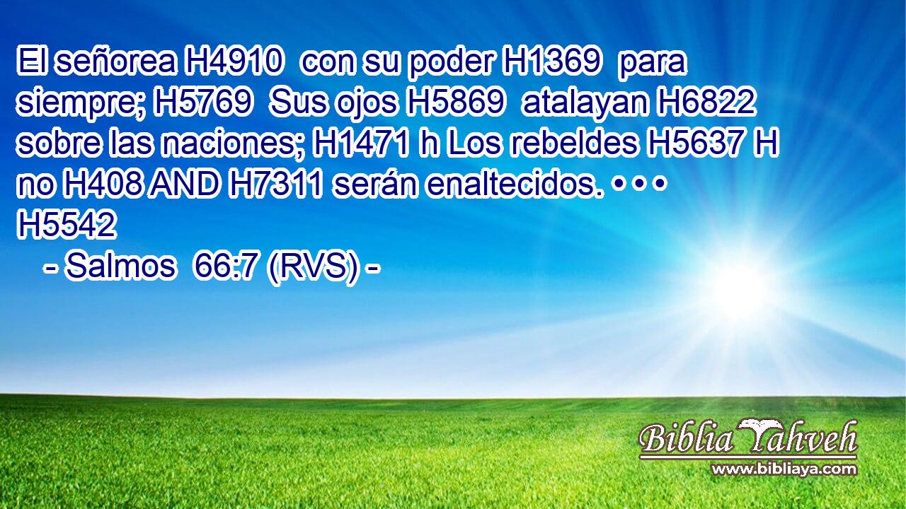 El señorea H4910  con su poder H1369  para siempre; H5769  Sus ojos H5869  atalayan H6822  sobre las naciones; H1471 h Los rebeldes H5637 H no H408 AND H7311 serán enaltecidos. • • • H5542  