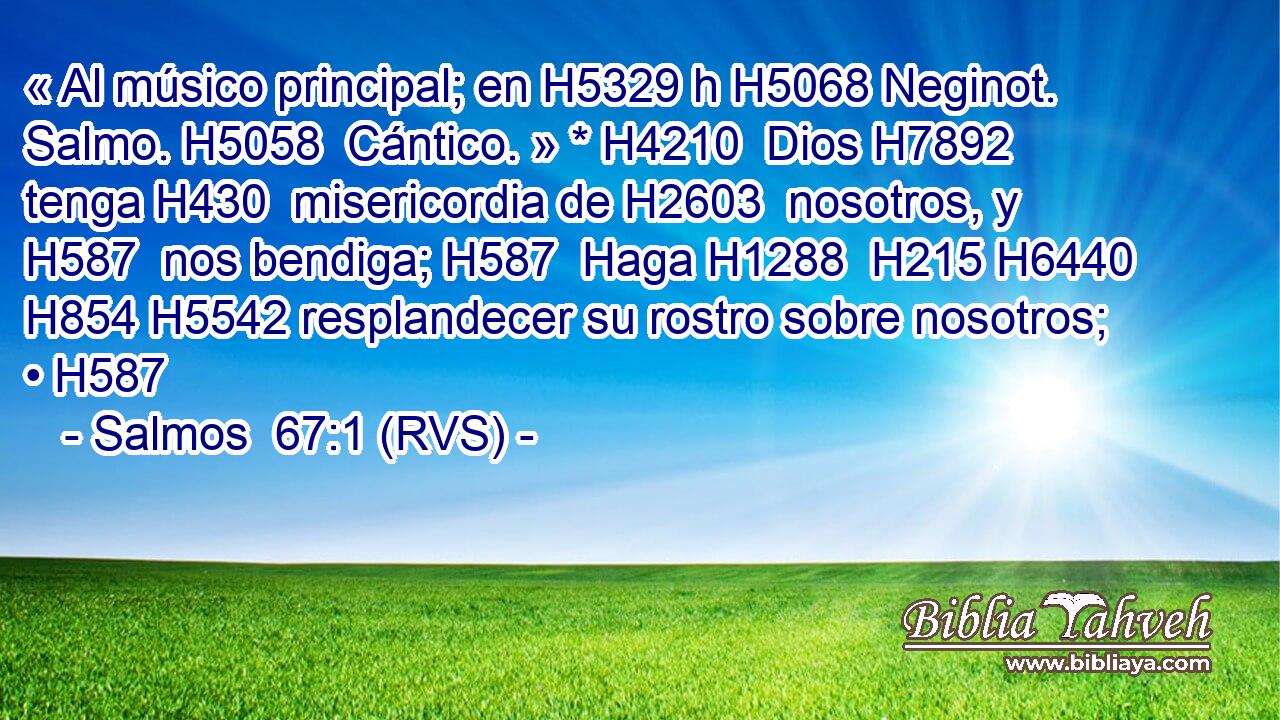 « Al músico principal; en H5329 h H5068 Neginot. Salmo. H5058  Cántico. » * H4210  Dios H7892  tenga H430  misericordia de H2603  nosotros, y H587  nos bendiga; H587  Haga H1288  H215 H6440 H854 H5542 resplandecer su rostro sobre nosotros; • H587  