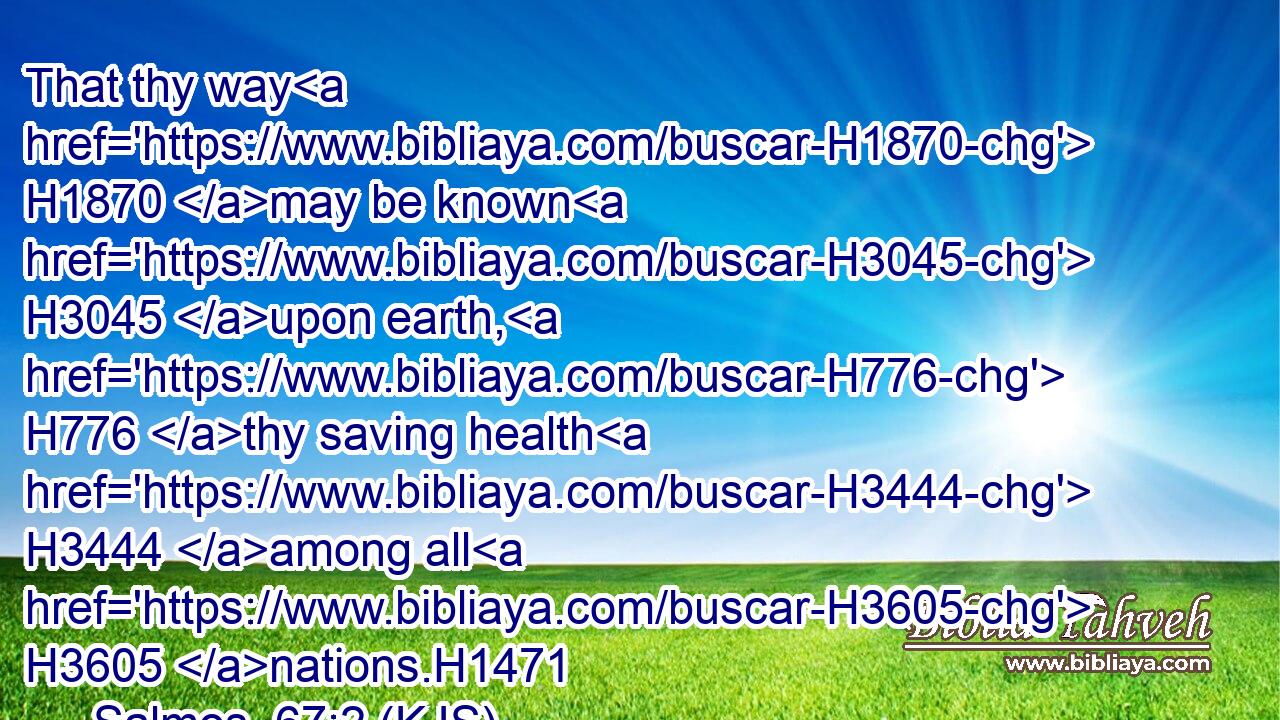 That thy way H1870 may be known H3045 upon earth, H776 thy saving health H3444 among all H3605 nations.H1471