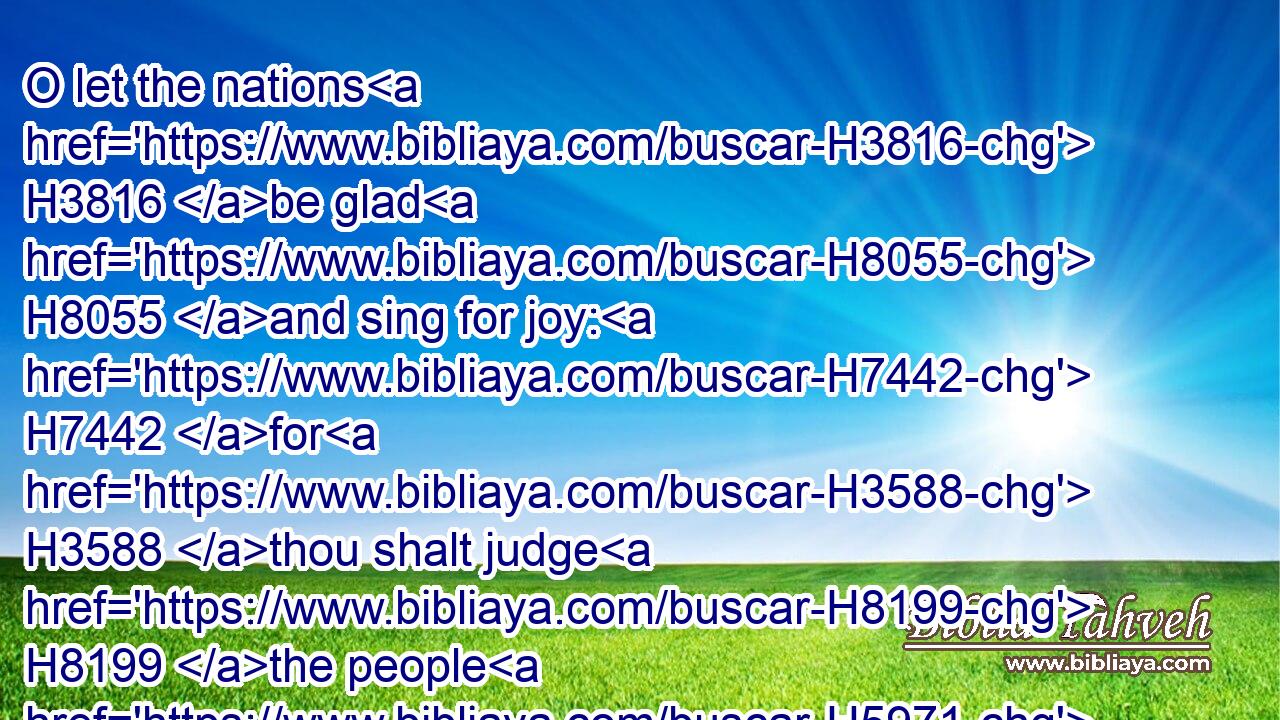 O let the nations H3816 be glad H8055 and sing for joy: H7442 for H3588 thou shalt judge H8199 the people H5971 righteously, H4334 and govern H5148 the nations H3816 upon earth. H776 Selah.H5542