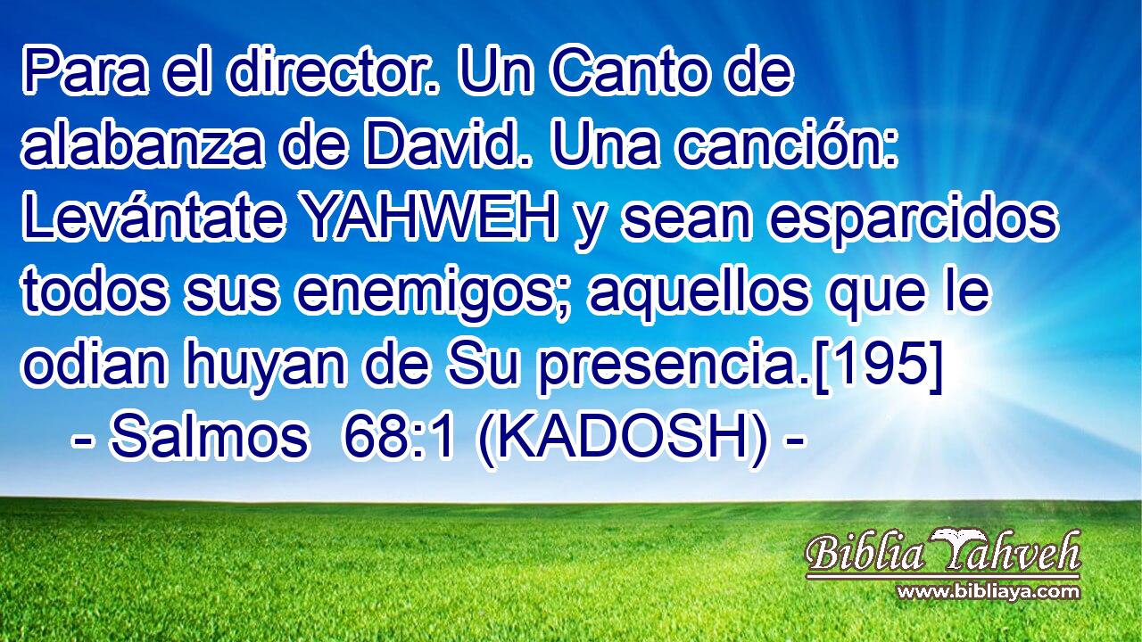 Para el director. Un Canto de alabanza de David. Una canción: Levántate YAHWEH y sean esparcidos todos sus enemigos; aquellos que le odian huyan de Su presencia.[195] 