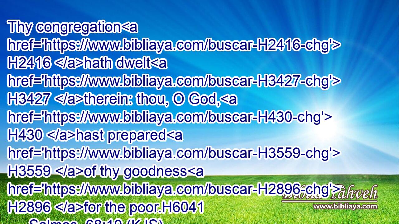 Thy congregation H2416 hath dwelt H3427 therein: thou, O God, H430 hast prepared H3559 of thy goodness H2896 for the poor.H6041