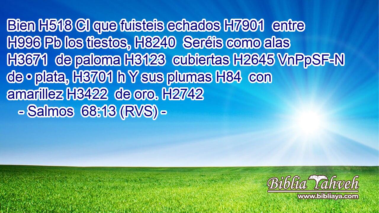 Bien H518 CI que fuisteis echados H7901  entre H996 Pb los tiestos, H8240  Seréis como alas H3671  de paloma H3123  cubiertas H2645 VnPpSF-N de • plata, H3701 h Y sus plumas H84  con amarillez H3422  de oro. H2742  