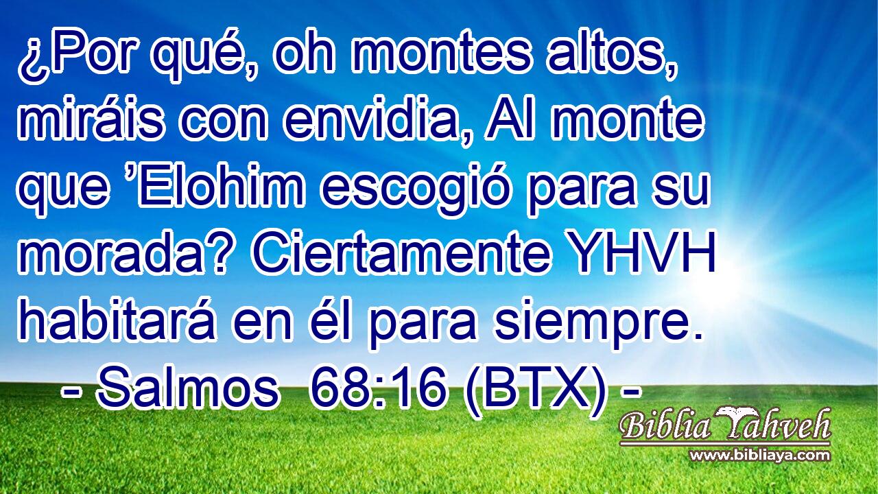 ¿Por qué, oh montes altos, miráis con envidia, Al monte que ’Elohim escogió para su morada? Ciertamente YHVH habitará en él para siempre.