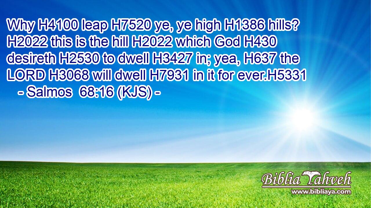 Why H4100 leap H7520 ye, ye high H1386 hills? H2022 this is the hill H2022 which God H430 desireth H2530 to dwell H3427 in; yea, H637 the LORD H3068 will dwell H7931 in it for ever.H5331