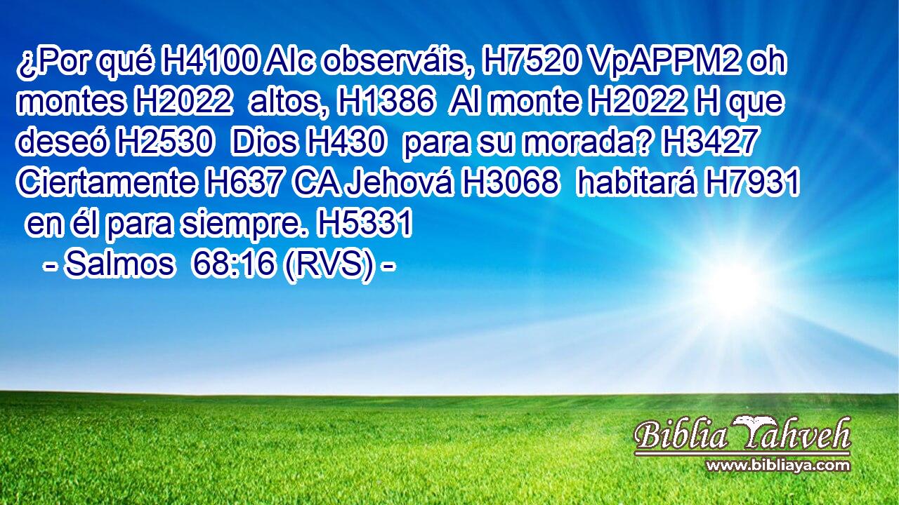 ¿Por qué H4100 AIc observáis, H7520 VpAPPM2 oh montes H2022  altos, H1386  Al monte H2022 H que deseó H2530  Dios H430  para su morada? H3427  Ciertamente H637 CA Jehová H3068  habitará H7931  en él para siempre. H5331  