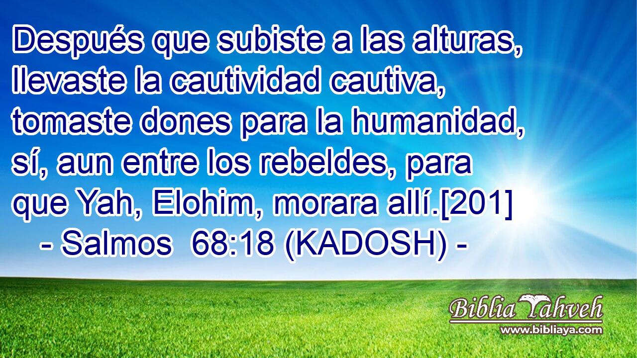 Después que subiste a las alturas, llevaste la cautividad cautiva, tomaste dones para la humanidad, sí, aun entre los rebeldes, para que Yah, Elohim, morara allí.[201] 