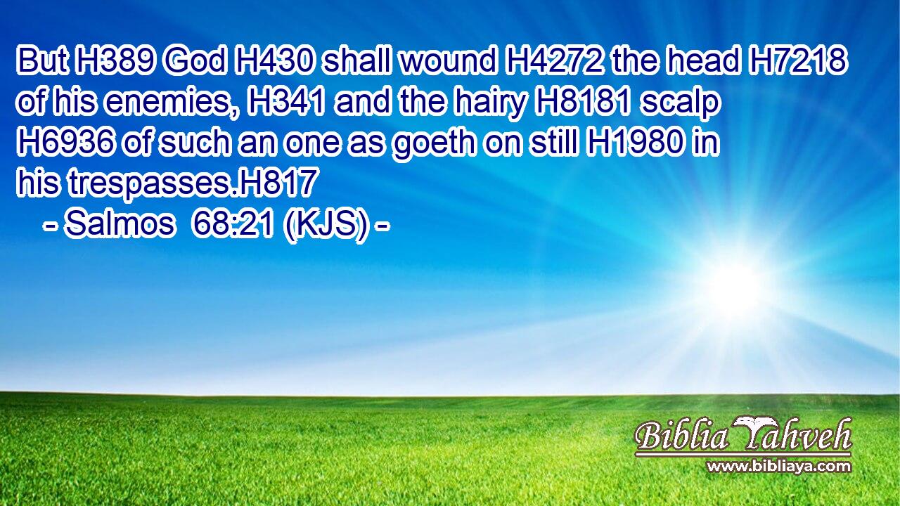 But H389 God H430 shall wound H4272 the head H7218 of his enemies, H341 and the hairy H8181 scalp H6936 of such an one as goeth on still H1980 in his trespasses.H817