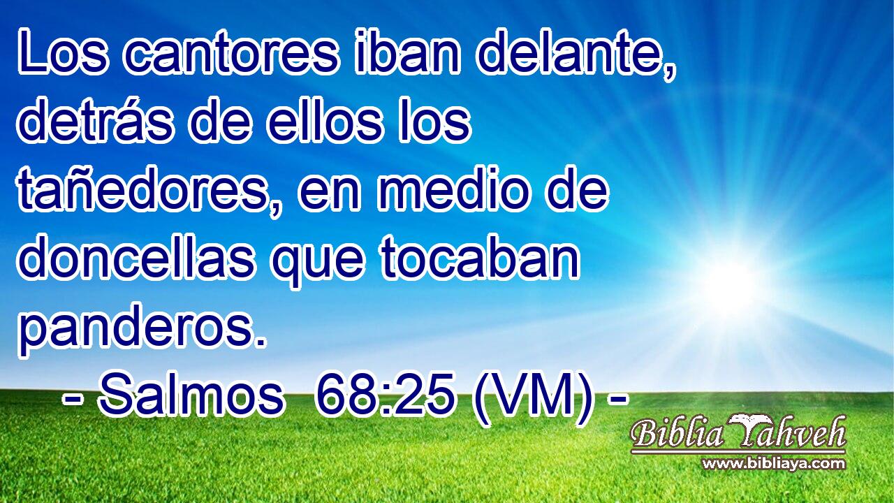  Los cantores iban delante, detrás de ellos los tañedores, en medio de doncellas que tocaban panderos. 