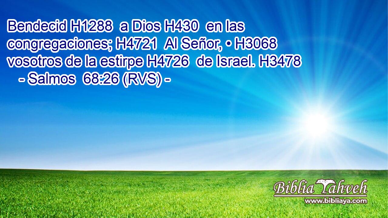 Bendecid H1288  a Dios H430  en las congregaciones; H4721  Al Señor, • H3068  vosotros de la estirpe H4726  de Israel. H3478  