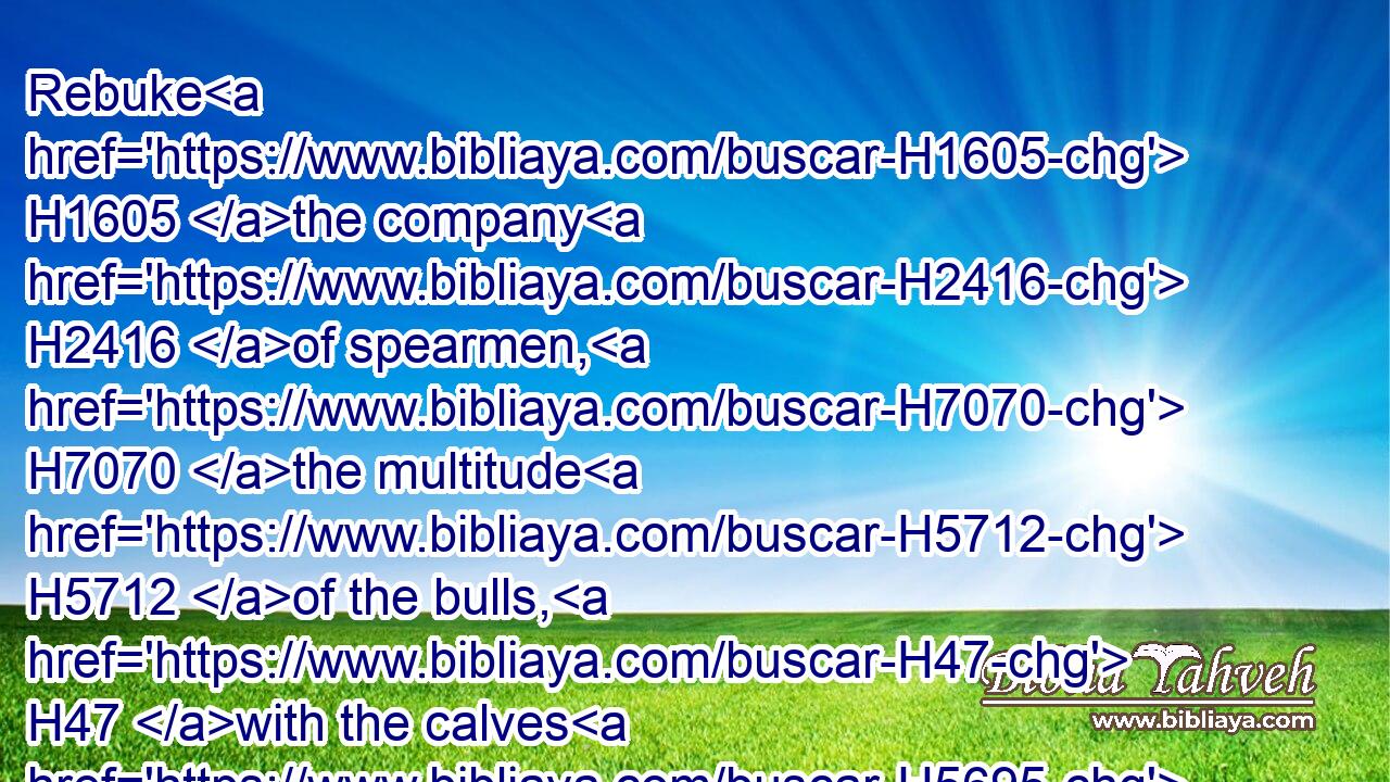 Rebuke H1605 the company H2416 of spearmen, H7070 the multitude H5712 of the bulls, H47 with the calves H5695 of the people, H5971 till every one submit himself H7511 with pieces H7518 of silver: H3701 scatter H967 thou the people H5971 that delight H2654 in war.H7128