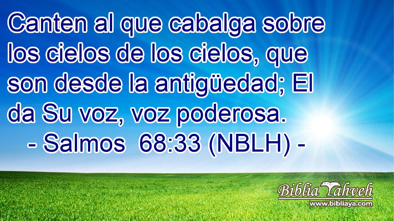  Canten al que cabalga sobre los cielos de los cielos, que son desde la antigüedad; El da Su voz, voz poderosa. 