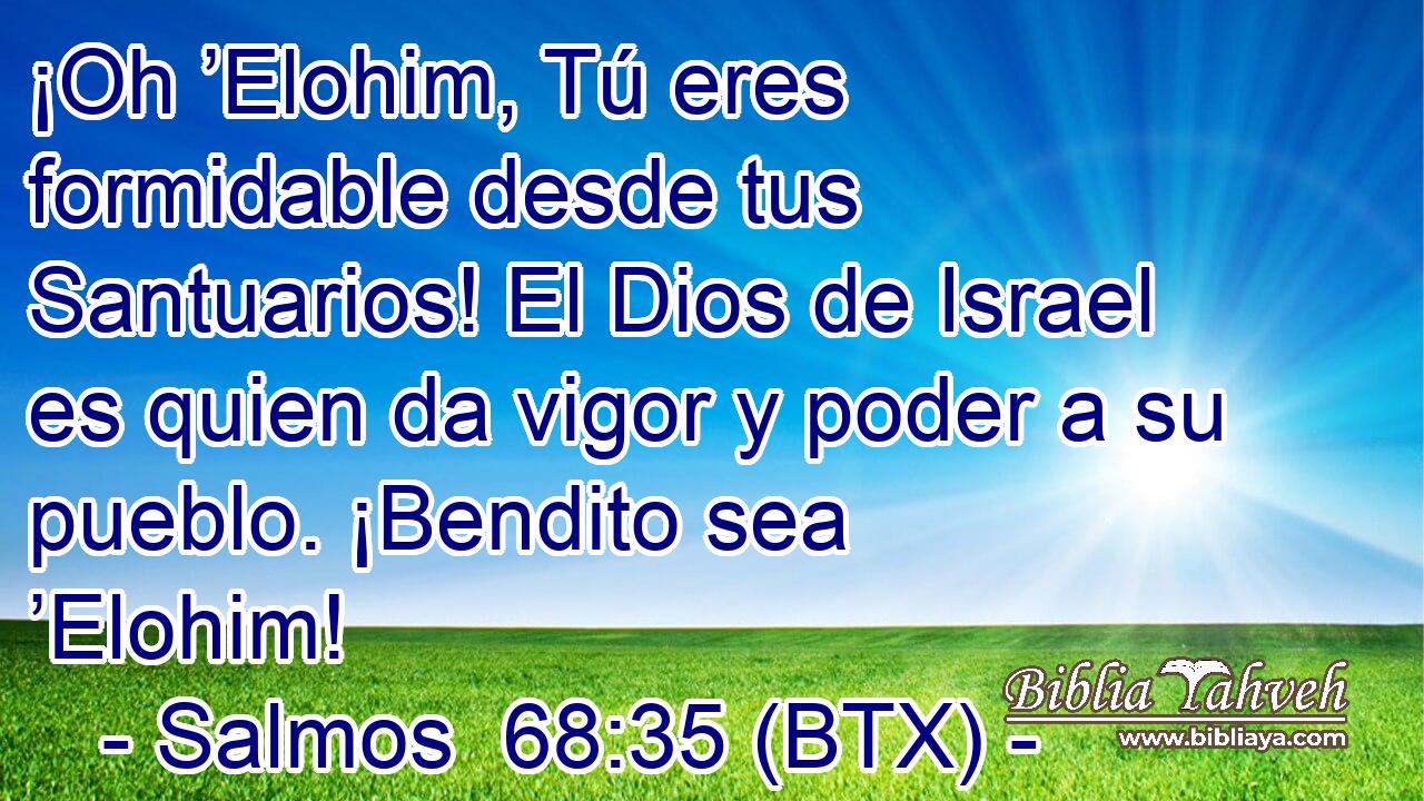 ¡Oh ’Elohim, Tú eres formidable desde tus Santuarios! El Dios de Israel es quien da vigor y poder a su pueblo. ¡Bendito sea ’Elohim!