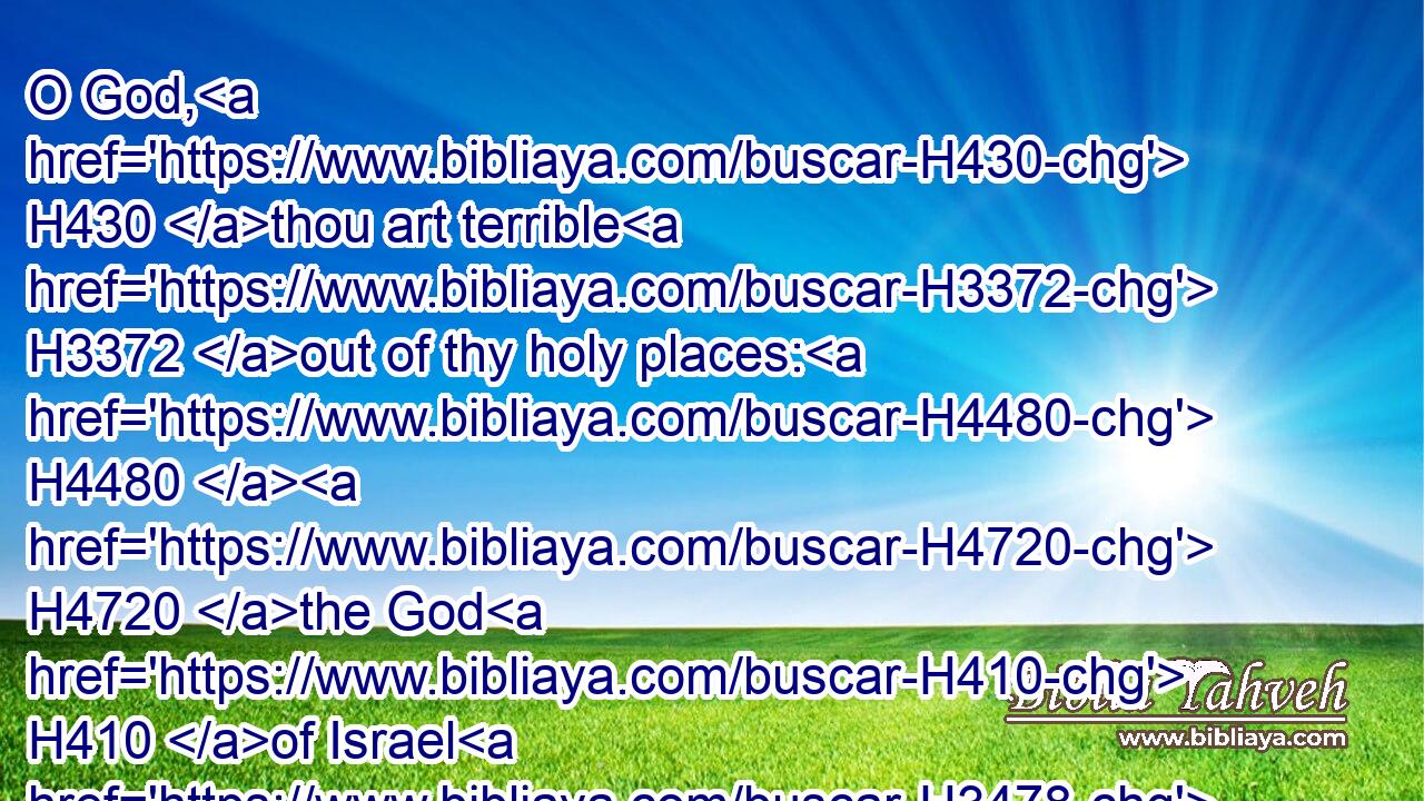 O God, H430 thou art terrible H3372 out of thy holy places: H4480  H4720 the God H410 of Israel H3478 is he H1931 that giveth H5414 strength H5797 and power H8592 unto his people. H5971 Blessed H1288 be God.H430