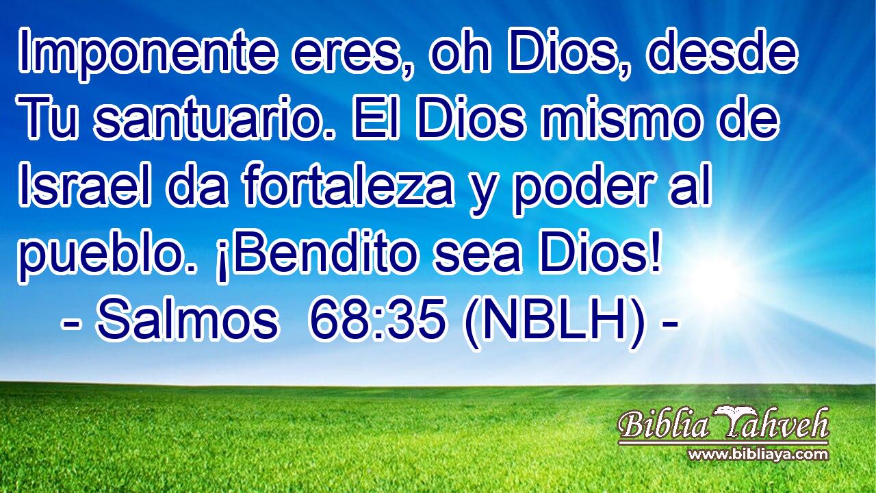  Imponente eres, oh Dios, desde Tu santuario. El Dios mismo de Israel da fortaleza y poder al pueblo. ¡Bendito sea Dios! 