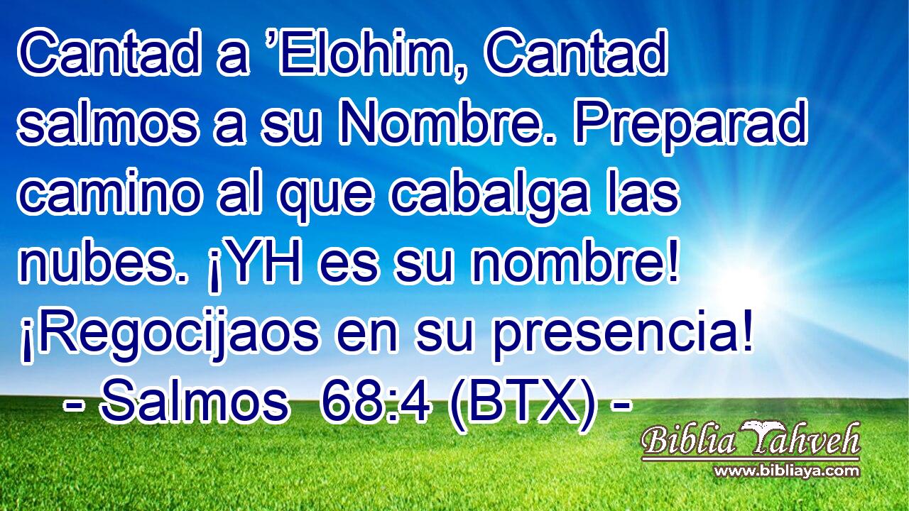 Cantad a ’Elohim, Cantad salmos a su Nombre. Preparad camino al que cabalga las nubes. ¡YH es su nombre! ¡Regocijaos en su presencia!