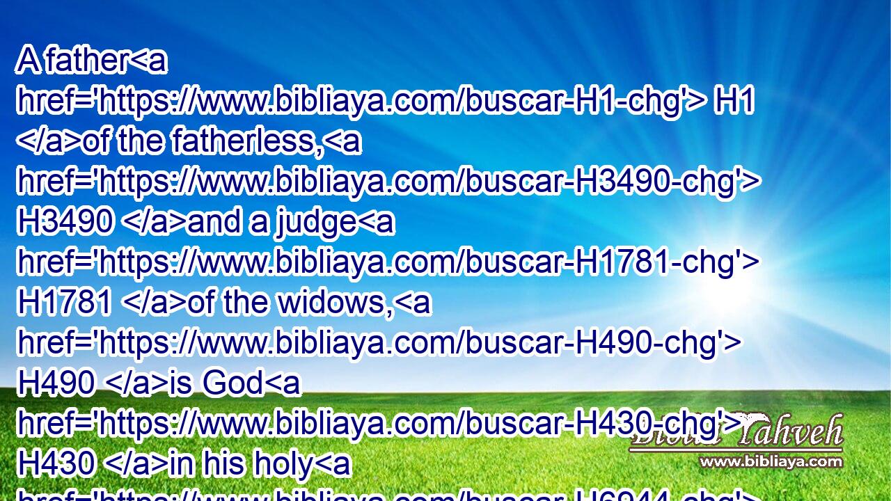 A father H1 of the fatherless, H3490 and a judge H1781 of the widows, H490 is God H430 in his holy H6944 habitation.H4583