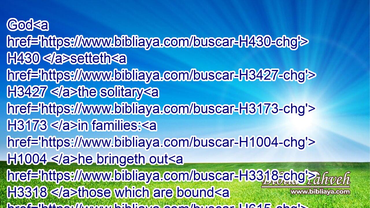 God H430 setteth H3427 the solitary H3173 in families: H1004 he bringeth out H3318 those which are bound H615 with chains: H3574 but H389 the rebellious H5637 dwell H7931 in a dry H6707 land.