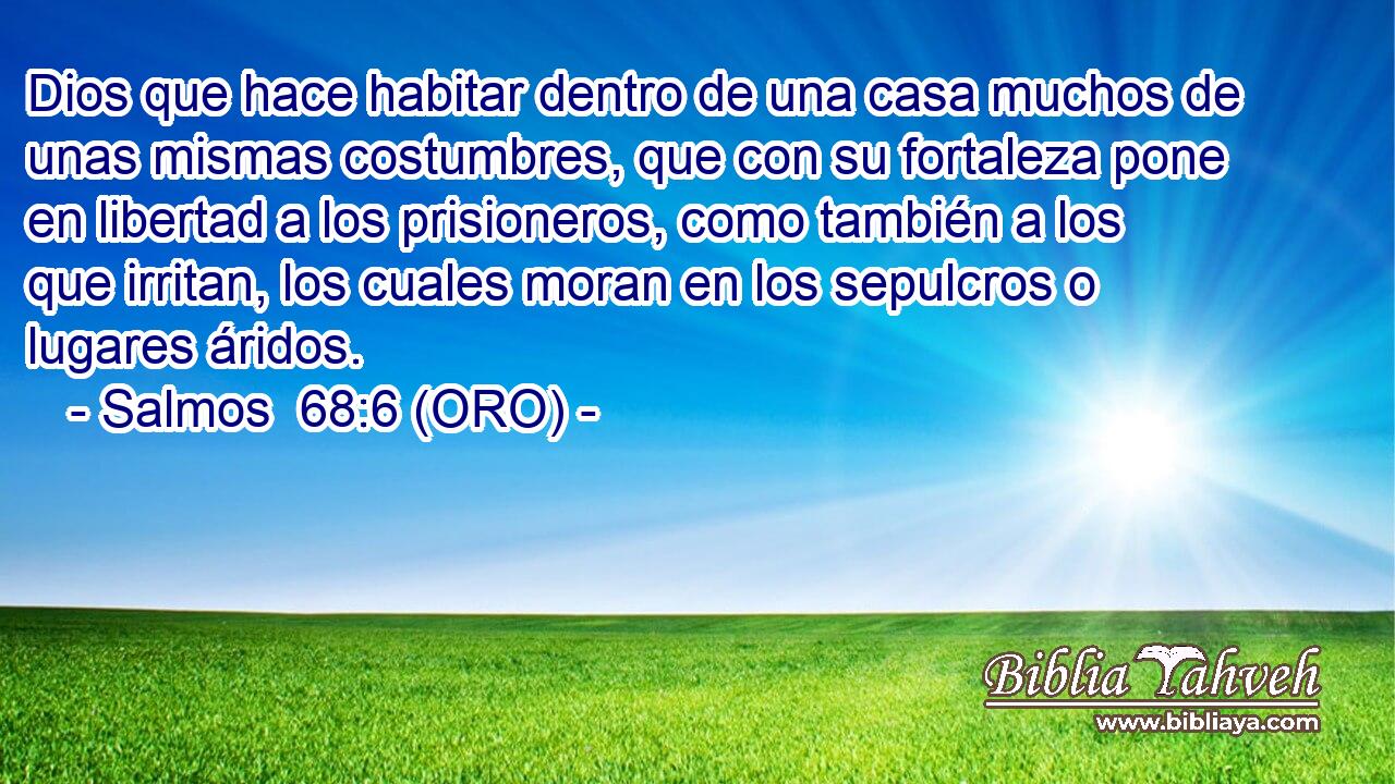  Dios que hace habitar dentro de una casa muchos de unas mismas costumbres, que con su fortaleza pone en libertad a los prisioneros, como también a los que irritan, los cuales moran en los sepulcros o lugares áridos. 