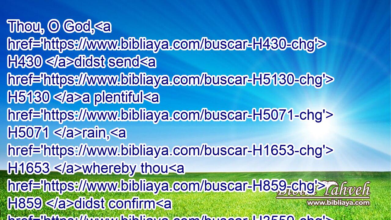 Thou, O God, H430 didst send H5130 a plentiful H5071 rain, H1653 whereby thou H859 didst confirm H3559 thine inheritance, H5159 when it was weary.H3811