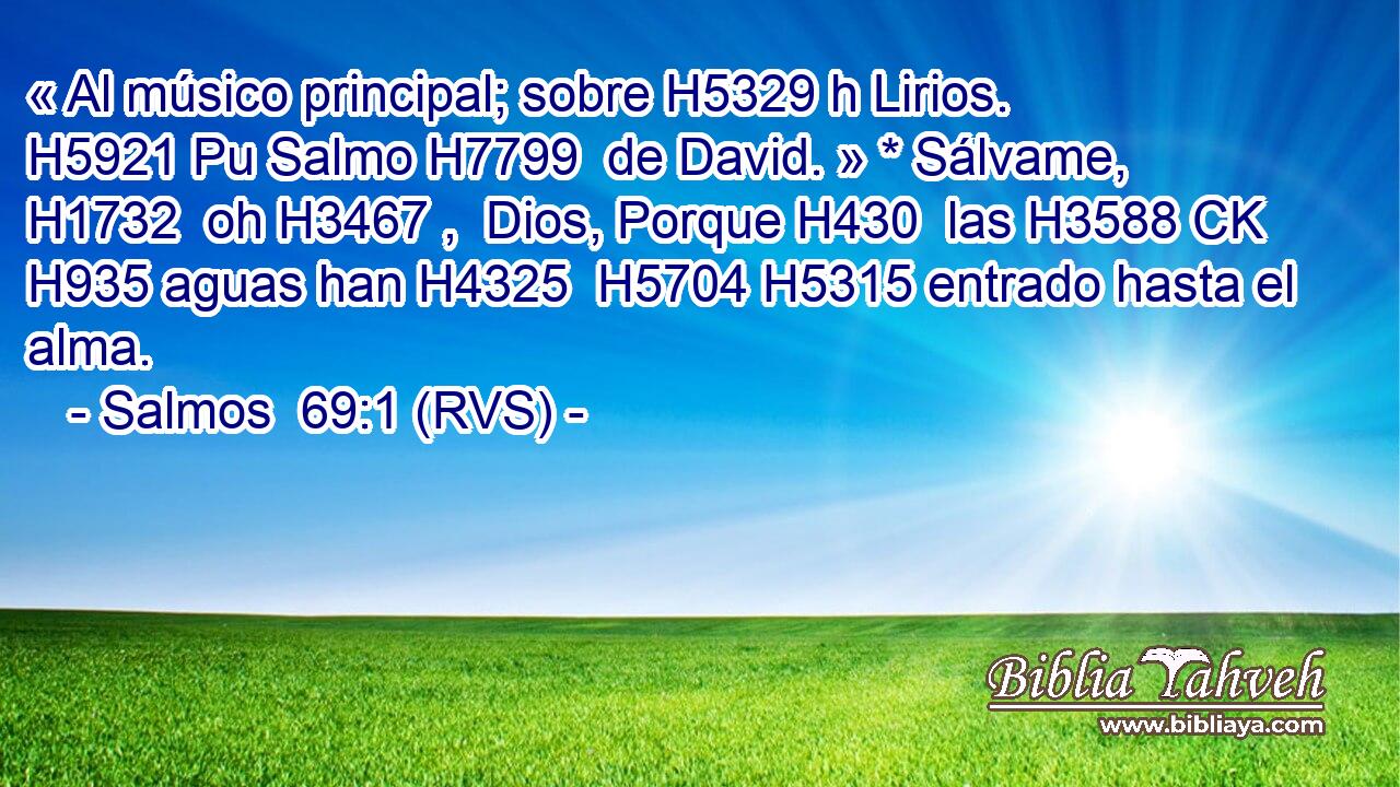 « Al músico principal; sobre H5329 h Lirios. H5921 Pu Salmo H7799  de David. » * Sálvame, H1732  oh H3467 ,  Dios, Porque H430  las H3588 CK H935 aguas han H4325  H5704 H5315 entrado hasta el alma. 