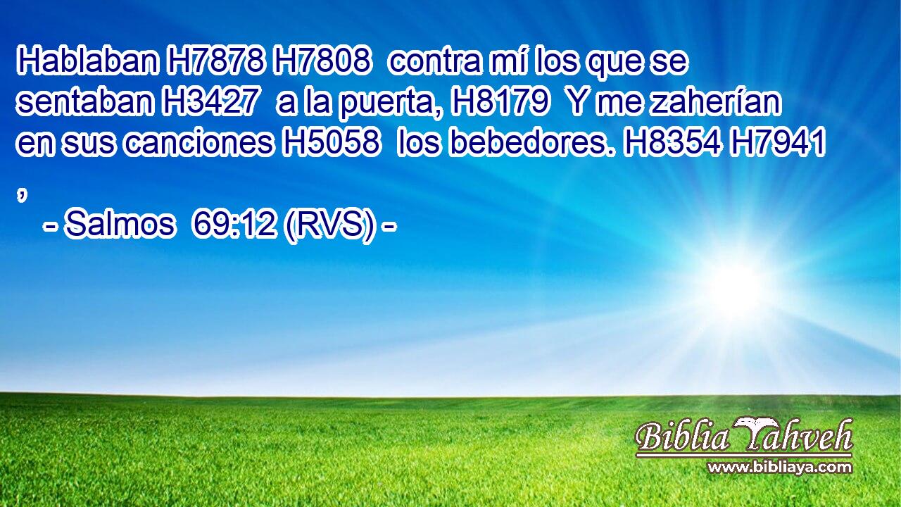 Hablaban H7878 H7808  contra mí los que se sentaban H3427  a la puerta, H8179  Y me zaherían en sus canciones H5058  los bebedores. H8354 H7941 ,  