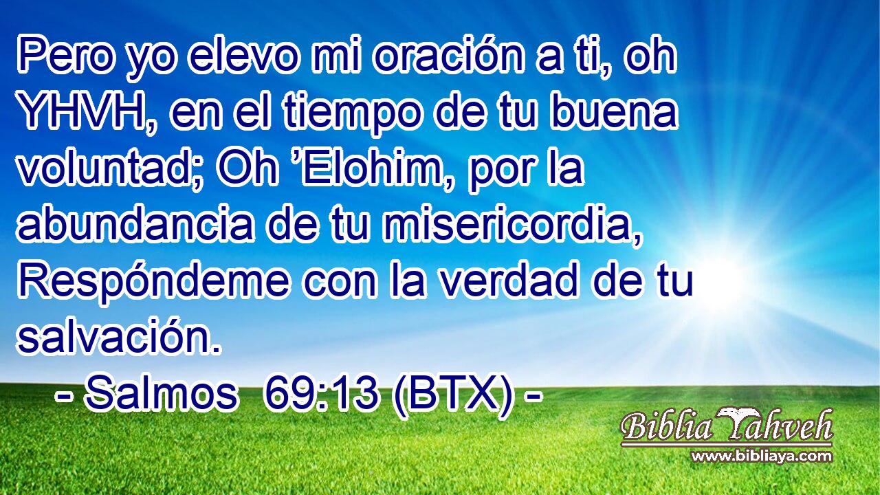 Pero yo elevo mi oración a ti, oh YHVH, en el tiempo de tu buena voluntad; Oh ’Elohim, por la abundancia de tu misericordia, Respóndeme con la verdad de tu salvación.
