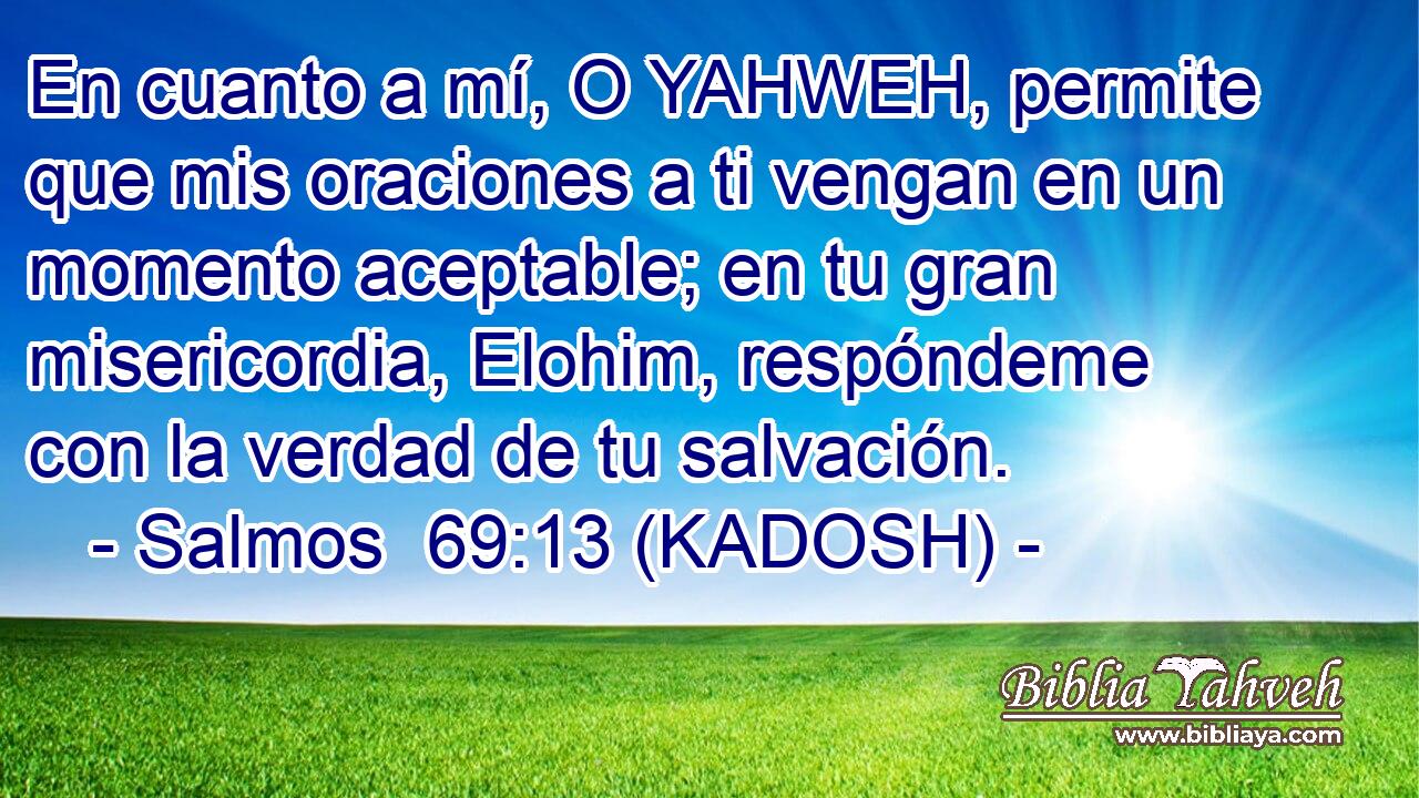  En cuanto a mí, O YAHWEH, permite que mis oraciones a ti vengan en un momento aceptable; en tu gran misericordia, Elohim, respóndeme con la verdad de tu salvación. 