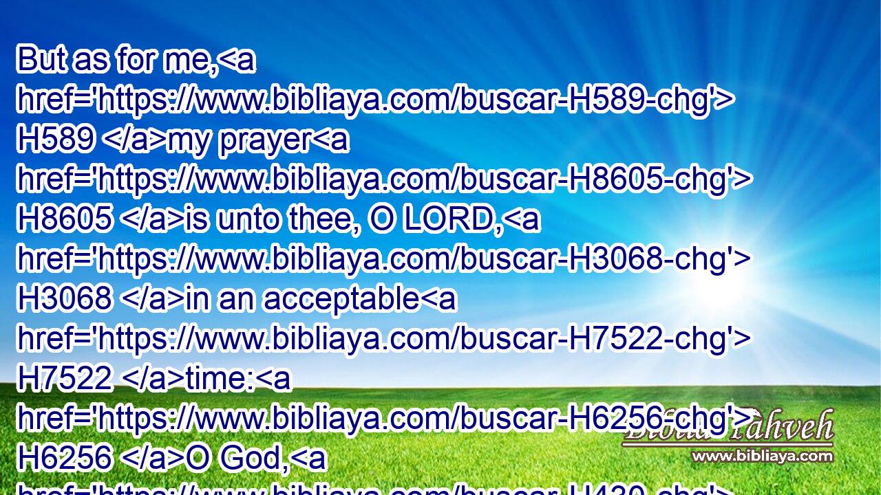 But as for me, H589 my prayer H8605 is unto thee, O LORD, H3068 in an acceptable H7522 time: H6256 O God, H430 in the multitude H7230 of thy mercy H2617 hear H6030 me, in the truth H571 of thy salvation.H3468