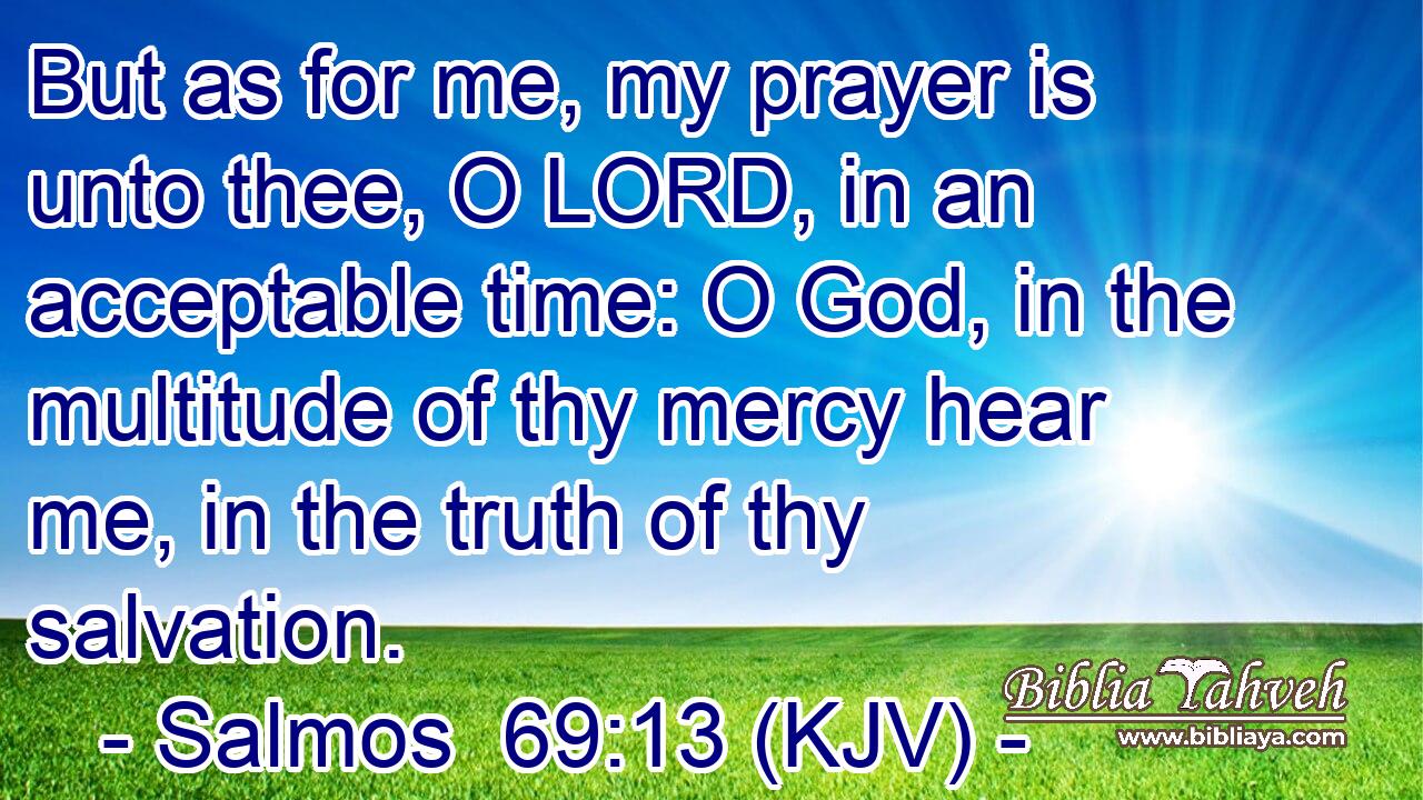 But as for me, my prayer is unto thee, O LORD, in an acceptable time: O God, in the multitude of thy mercy hear me, in the truth of thy salvation.