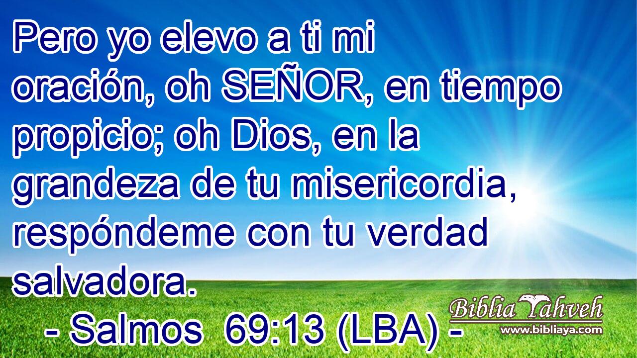 Pero yo elevo a ti mi oración, oh SEÑOR, en tiempo propicio; oh Dios, en la grandeza de tu misericordia, respóndeme con tu verdad salvadora.