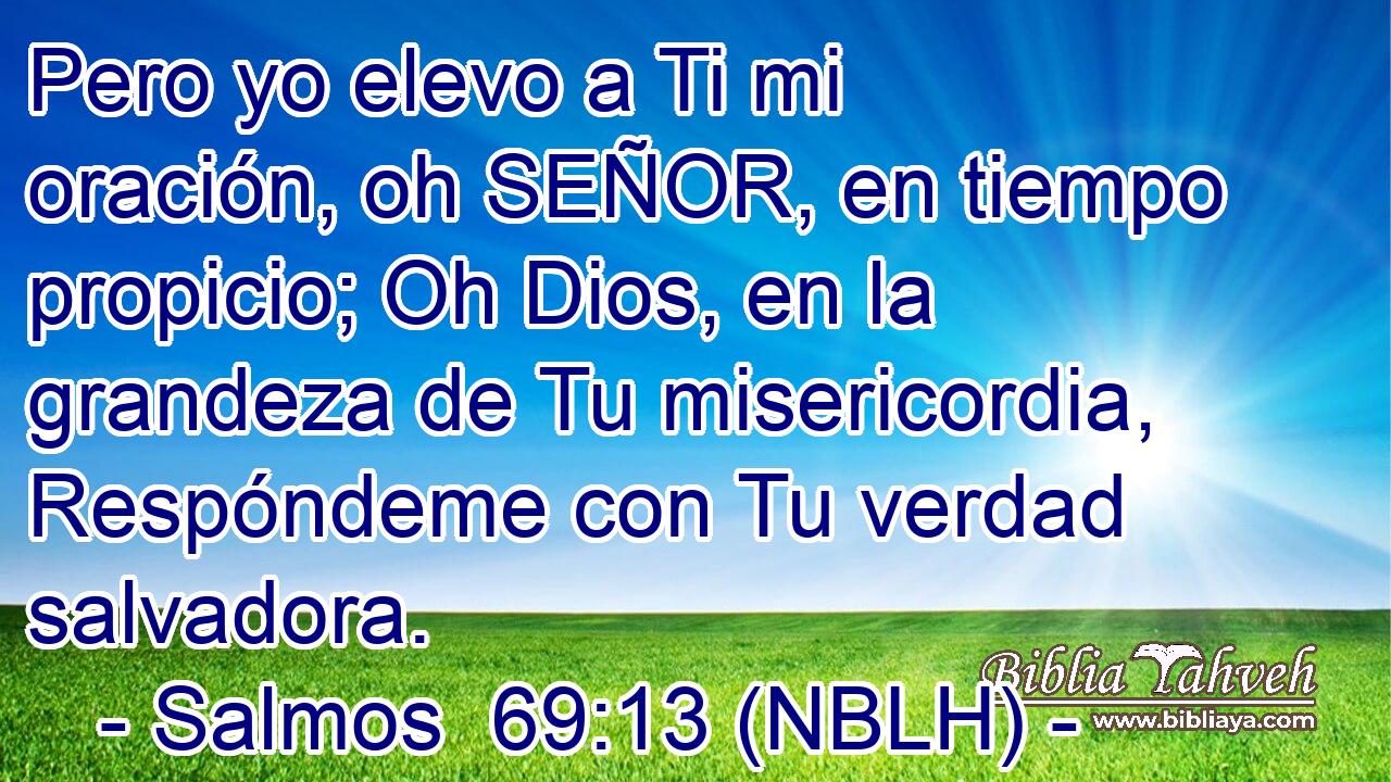  Pero yo elevo a Ti mi oración, oh SEÑOR, en tiempo propicio; Oh Dios, en la grandeza de Tu misericordia, Respóndeme con Tu verdad salvadora. 