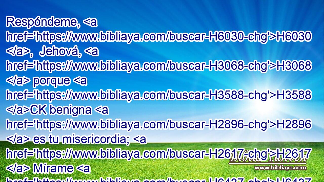 Respóndeme, H6030 ,  Jehová, H3068  porque H3588 CK benigna H2896  es tu misericordia; H2617  Mírame H6437 H413 , PU,  conforme a la multitud H7230  de tus piedades. H7356  