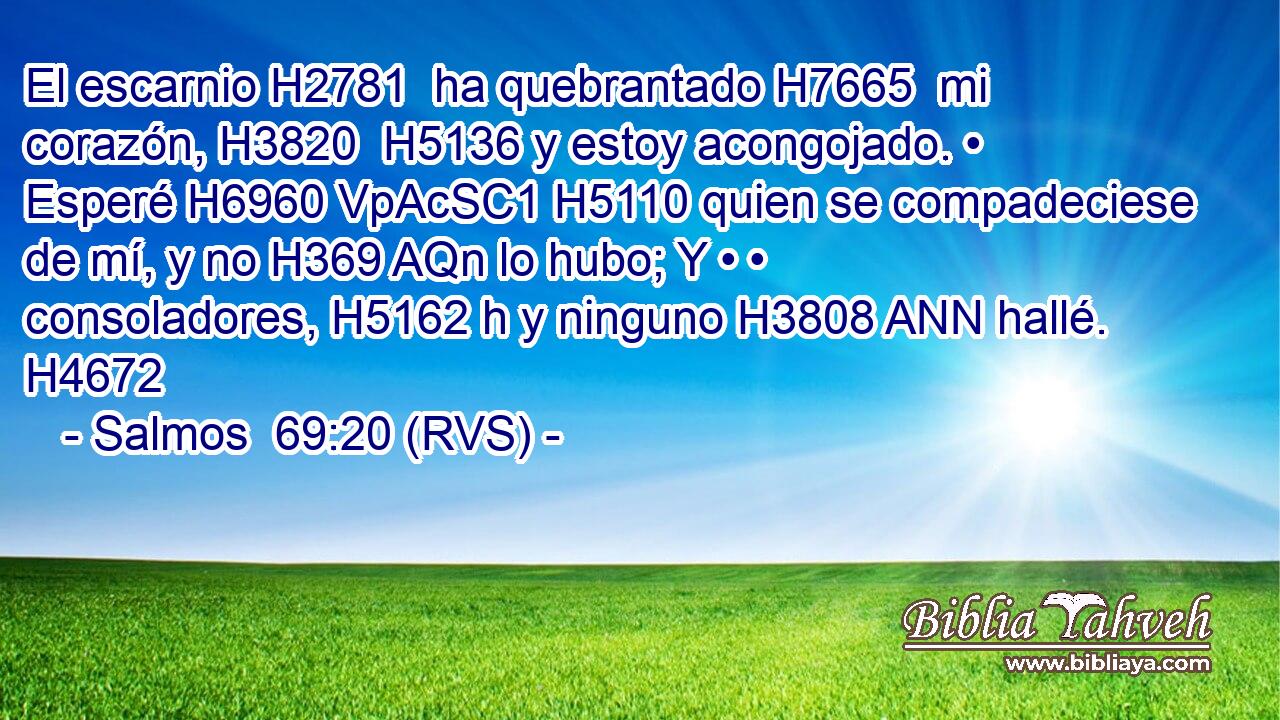 El escarnio H2781  ha quebrantado H7665  mi corazón, H3820  H5136 y estoy acongojado. • Esperé H6960 VpAcSC1 H5110 quien se compadeciese de mí, y no H369 AQn lo hubo; Y • • consoladores, H5162 h y ninguno H3808 ANN hallé. H4672  