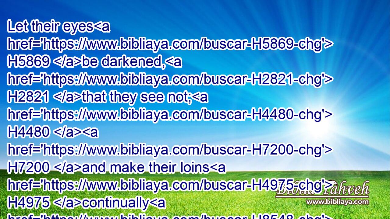 Let their eyes H5869 be darkened, H2821 that they see not; H4480  H7200 and make their loins H4975 continually H8548 to shake.H4571