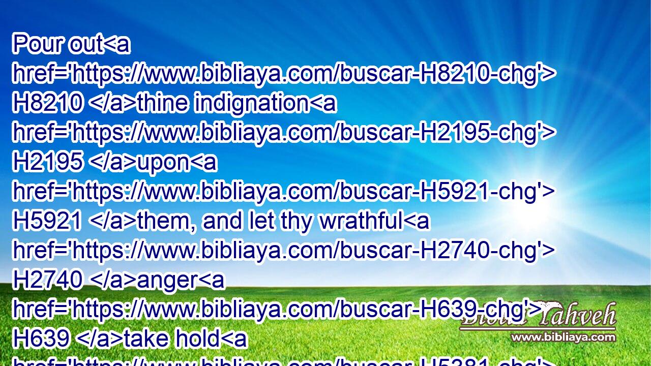 Pour out H8210 thine indignation H2195 upon H5921 them, and let thy wrathful H2740 anger H639 take hold H5381 of them.