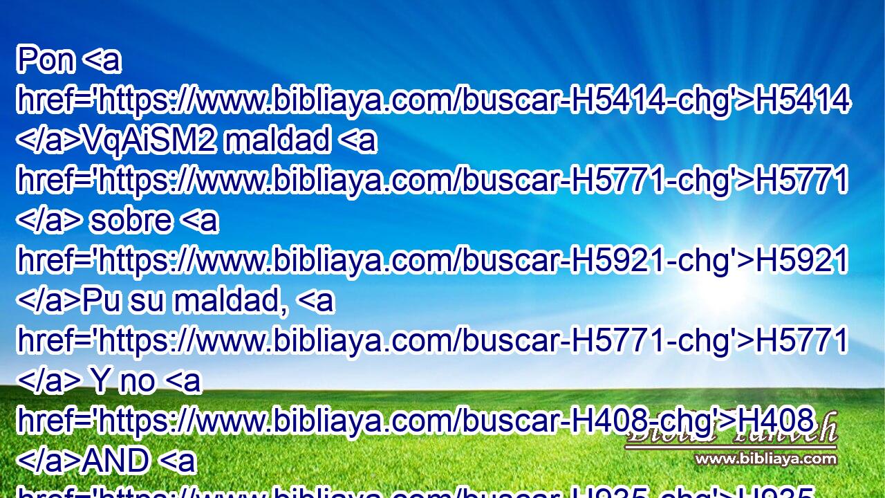 Pon H5414 VqAiSM2 maldad H5771  sobre H5921 Pu su maldad, H5771  Y no H408 AND H935 entren en tu justicia. H6666  