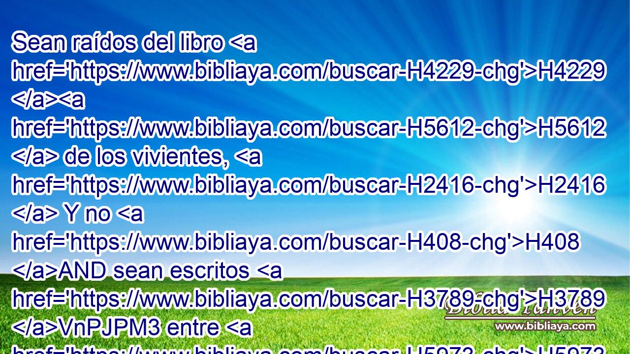 Sean raídos del libro H4229 H5612  de los vivientes, H2416  Y no H408 AND sean escritos H3789 VnPJPM3 entre H5973 Pw los justos. H6662  
