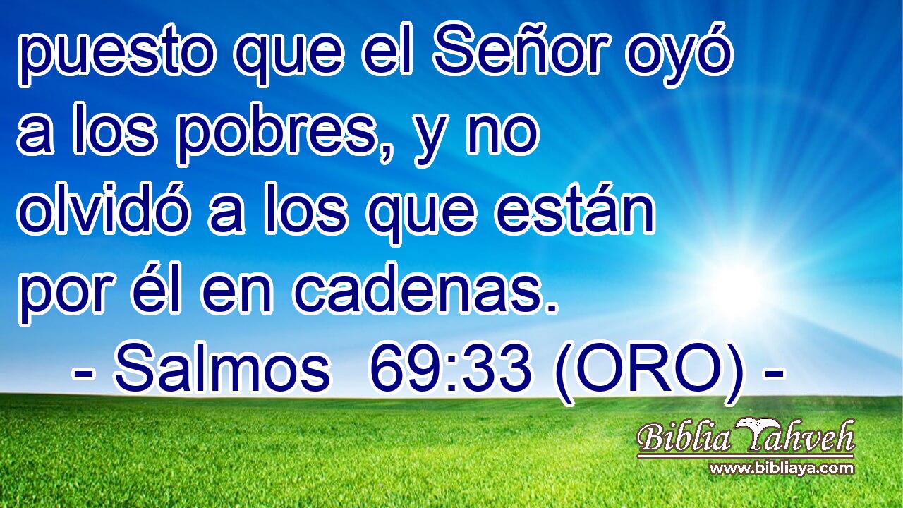  puesto que el Señor oyó a los pobres, y no olvidó a los que están por él en cadenas. 
